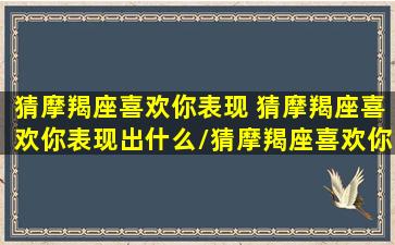 猜摩羯座喜欢你表现 猜摩羯座喜欢你表现出什么/猜摩羯座喜欢你表现 猜摩羯座喜欢你表现出什么-我的网站